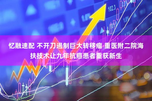 忆融速配 不开刀遏制巨大转移瘤 重医附二院海扶技术让九年抗癌患者重获新生
