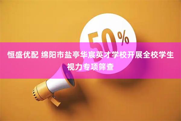 恒盛优配 绵阳市盐亭华宸英才学校开展全校学生视力专项筛查